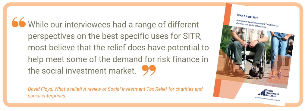 While our interviewees had a range of different perspectives on the best specific uses for SITR, most believe that the relief does have potential to help meet some of the demand for risk finance in the social investment market